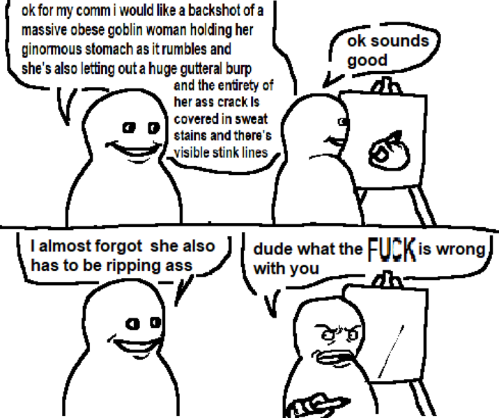 ok for my comm i would like a backshot of a massive obese goblin woman holding her ginormous stomach as it rumbles and she's also letting out a huge gutteral burp and the entirety of her ass crack Is covered in sweat stains and there's visible stink lines ok sounds good I almost forgot she also has to be ripping ass dude what the F--- is wrong with you