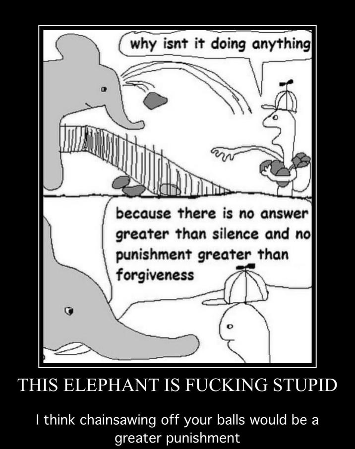 why isnt it doing anything because there is no answer greater than silence and no punishment greater than forgiveness THIS ELEPHANT IS F------ STUPID I think chainsawing off your balls would be a greater punishment