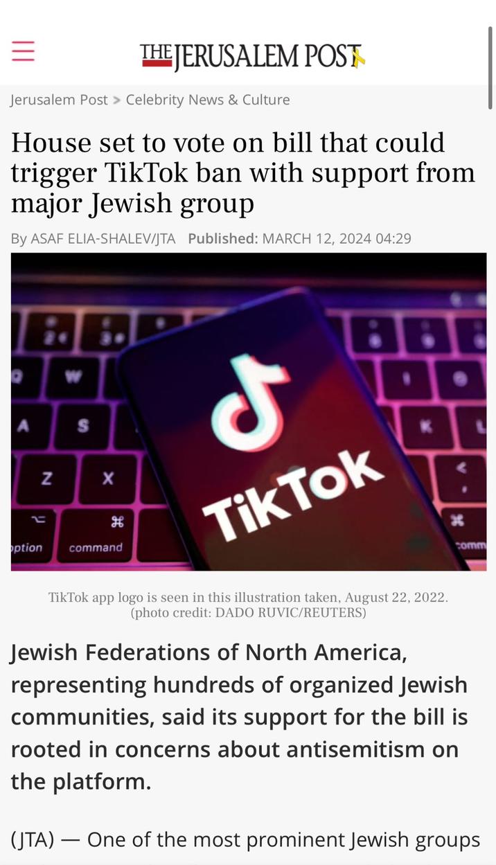= THE JERUSALEM POST Jerusalem Post > Celebrity News & Culture House set to vote on bill that could trigger TikTok ban with support from major Jewish group By ASAF ELIA-SHALEV/JTA Published: MARCH 12, 2024 04:29 O 24 W A S N X H option command J Tik Tok K TikTok app logo is seen in this illustration taken, August 22, 2022. (photo credit: DADO RUVIC/REUTERS) H comm Jewish Federations of North America, representing hundreds of organized Jewish communities, said its support for the bill is rooted in concerns about antisemitism on the platform. - (JTA) One of the most prominent Jewish groups