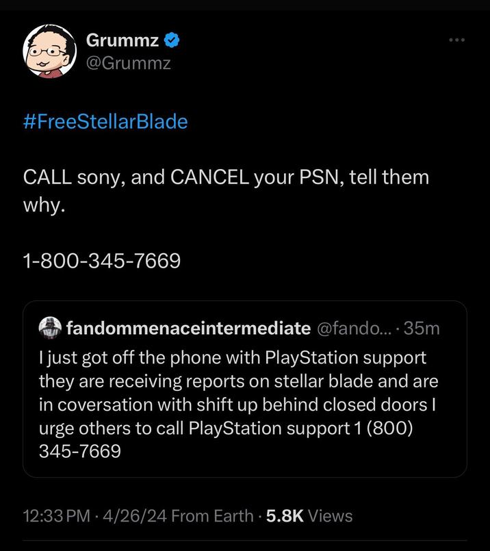 Grummz → @Grummz #FreeStellarBlade CALL sony, and CANCEL your PSN, tell them why. 1-800-345-7669 fandommenaceintermediate @fando....35m I just got off the phone with PlayStation support they are receiving reports on stellar blade and are in coversation with shift up behind closed doors | urge others to call PlayStation support 1 (800) 345-7669 12:33 PM 4/26/24 From Earth 5.8K Views •