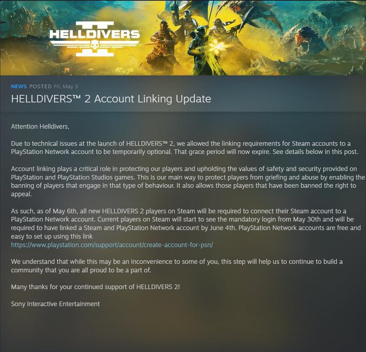 HELLDIVERS NEWS POSTED Fri, May 3 HELLDIVERS™ 2 Account Linking Update Attention Helldivers, Due to technical issues at the launch of HELLDIVERSTM 2, we allowed the linking requirements for Steam accounts to a PlayStation Network account to be temporarily optional. That grace period will now expire. See details below in this post. Account linking plays a critical role in protecting our players and upholding the values of safety and security provided on PlayStation and PlayStation Studios games. This is our main way to protect players from griefing and abuse by enabling the banning of players that engage in that type of behaviour. It also allows those players that have been banned the right to appeal. As such, as of May 6th, all new HELLDIVERS 2 players on Steam will be required to connect their Steam account to a PlayStation Network account. Current players on Steam will start to see the mandatory login from May 30th and will be required to have linked a Steam and PlayStation Network account by June 4th. PlayStation Network accounts are free and easy to set up using this link https://www.playstation.com/support/account/create-account-for-psn/ We understand that while this may be an inconvenience to some of you, this step will help us to continue to build a community that you are all proud to be a part of. Many thanks for your continued support of HELLDIVERS 2! Sony Interactive Entertainment