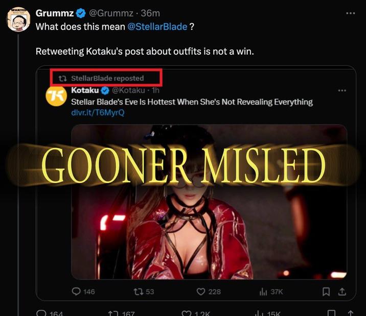 WANTED Grummz @Grummz .36m What does this mean @StellarBlade? Retweeting Kotaku's post about outfits is not a win. t StellarBlade reposted K Kotaku @Kotaku .1h Stellar Blade's Eve Is Hottest When She's Not Revealing Everything dlvr.it/T6MyrQ GOONER MISLED 164 146 167 ר1 153 13K 228 37K 15K 个