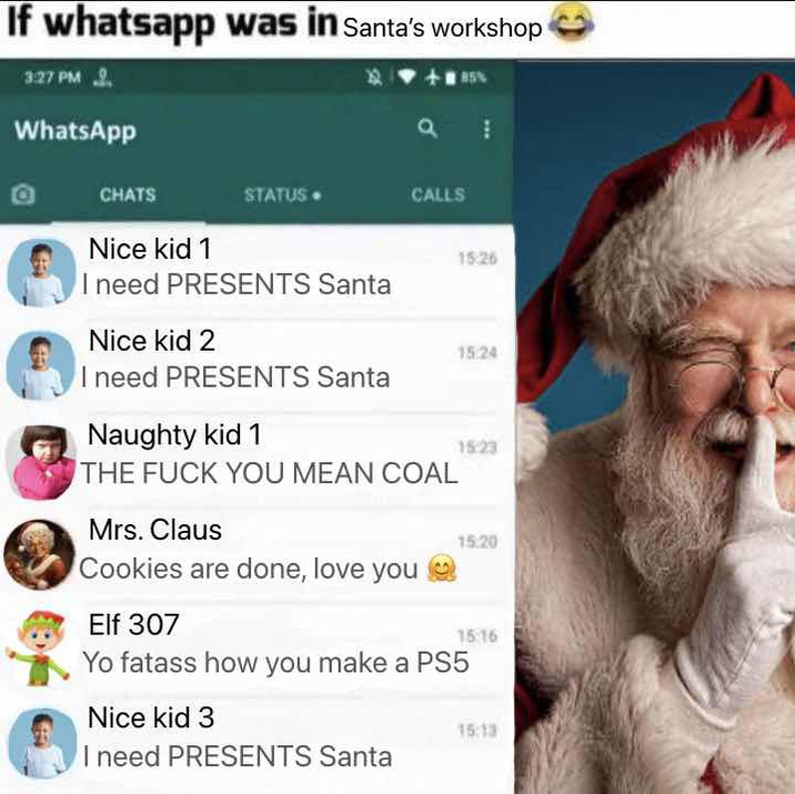 If whatsapp was in Santa's workshop 3:27 PM 2. WhatsApp 85% a CHATS Nice kid 1 STATUS CALLS I need PRESENTS Santa 15:26 Nice kid 2 15:24 I need PRESENTS Santa Naughty kid 1 1523 THE F--- YOU MEAN COAL Mrs. Claus 15.20 Cookies are done, love you Elf 307 15:16 Yo fatass how you make a PS5 Nice kid 3 I need PRESENTS Santa 15:13