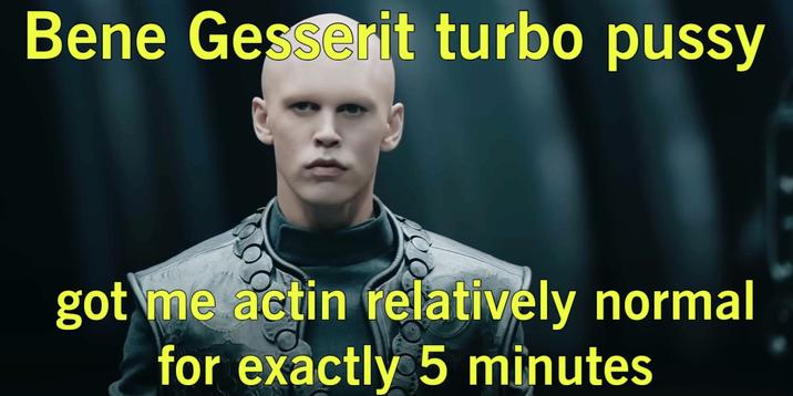 Bene Gesserit turbo p---- got me actin relatively normal for exactly 5 minutes