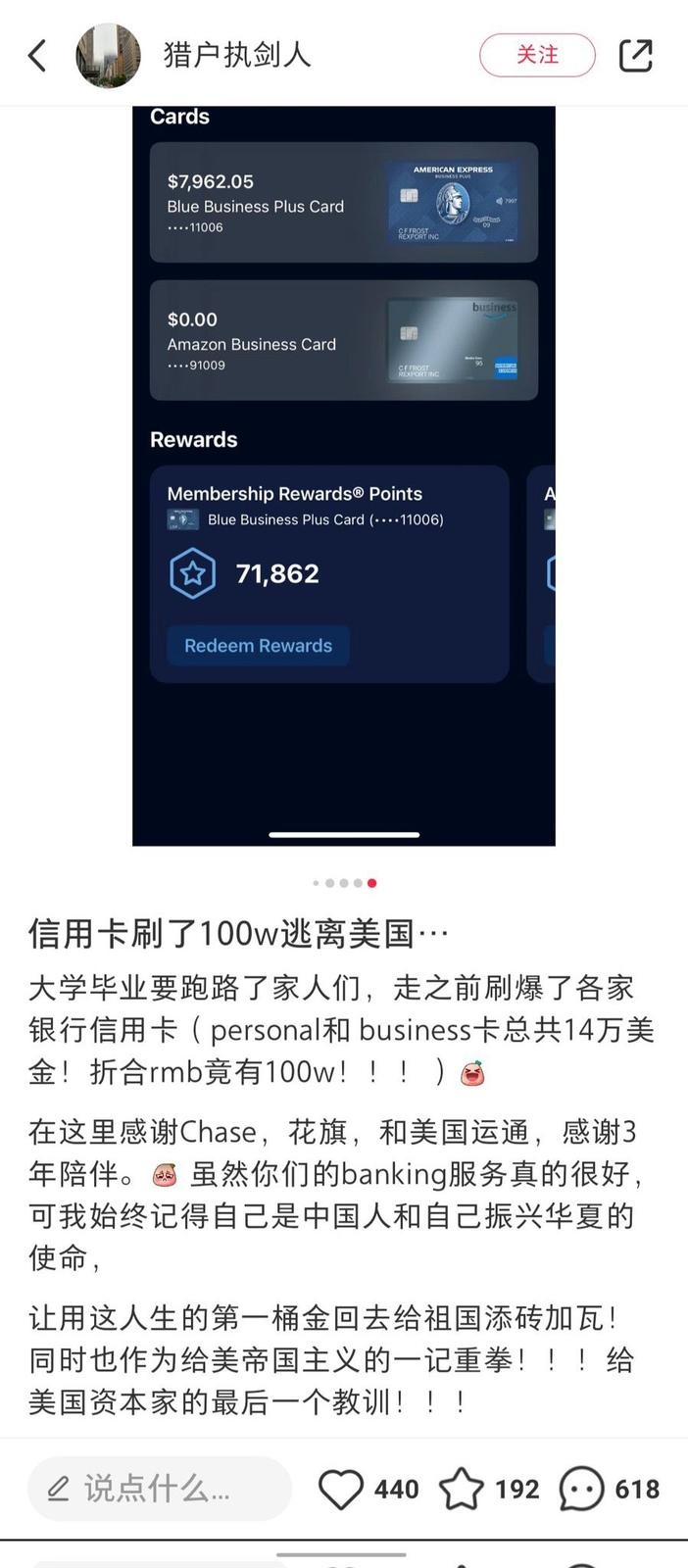 猎户执剑人 Cards $7,962.05 Blue Business Plus Card ....11006 $0.00 Amazon Business Card ....91009 AMERICAN EXPRESS BUSINESS PLUS 09 CF FROST REXPORT INC CEFROST REXPORT INC Rewards Membership Rewards® Points Blue Business Plus Card (11006) ✩71,862 Redeem Rewards 7997 business 关注 A 信用卡刷了100w逃离美国… 大学毕业要跑路了家人们,走之前刷爆了各家 银行信用卡( personal business卡总共14万美 金!折合rmb竟有100w!!! 適 在这里感谢Chase,花旗,和美国运通,感谢3 年陪伴。 虽然你们的banking服务真的很好, 可我始终记得自己是中国人和自己振兴华夏的 使命, 让用这人生的第一桶金回去给祖国添砖加瓦! 同时也作为给美帝国主义的一记重拳!!!给 美国资本家的最后一个教训!!! △ 说点什么…… 440 192 618