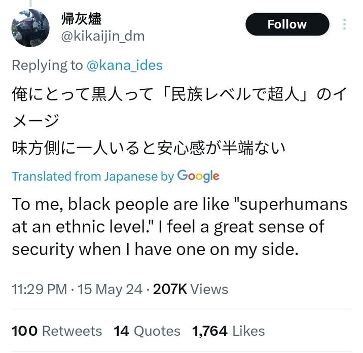 帰灰燼 @kikaijin_dm Replying to @kana_ides Follow 俺にとって黒人って 「民族レベルで超人」 のイ メージ 味方側に一人いると安心感が半端ない Translated from Japanese by Google To me, black people are like "superhumans at an ethnic level." I feel a great sense of security when I have one on my side. 11:29 PM15 May 24207K Views 100 Retweets 14 Quotes 1,764 Likes