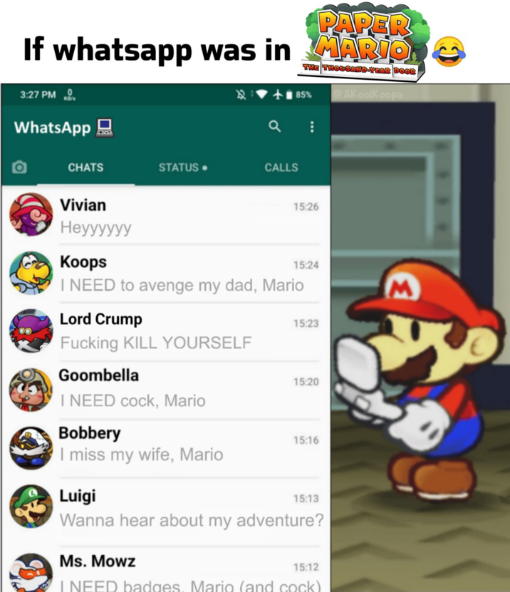 PAPER If whatsapp was in MARIO R THE THOUSAND-YEAR DOOR +85% AKoolKoopa 3:27 PM WhatsApp CHATS STATUS. CALLS Vivian Heyyyyyy Koops 15:26 15:24 I NEED to avenge my dad, Mario Lord Crump F------ KILL YOURSELF 15:23 Goombella 15:20 I NEED c---, Mario Bobbery 15:16 I miss my wife, Mario Luigi 15:13 Wanna hear about my adventure? Ms. Mowz 15:12 I NEED badges. Mario (and c---) C