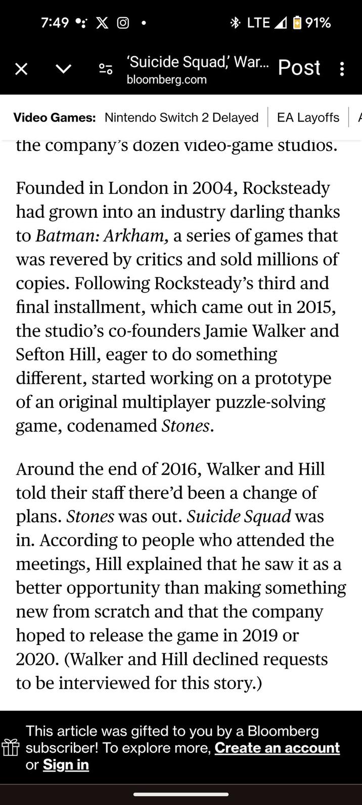 7:49: X LTE 91% 'Suicide Squad, War... Post : bloomberg.com Video Games: Nintendo Switch 2 Delayed EA Layoffs the company's dozen video-game studios. Founded in London in 2004, Rocksteady had grown into an industry darling thanks to Batman: Arkham, a series of games that was revered by critics and sold millions of copies. Following Rocksteady's third and final installment, which came out in 2015, the studio's co-founders Jamie Walker and Sefton Hill, eager to do something different, started working on a prototype of an original multiplayer puzzle-solving game, codenamed Stones. Around the end of 2016, Walker and Hill told their staff there'd been a change of plans. Stones was out. Suicide Squad was in. According to people who attended the meetings, Hill explained that he saw it as a better opportunity than making something new from scratch and that the company hoped to release the game in 2019 or 2020. (Walker and Hill declined requests to be interviewed for this story.) This article was gifted to you by a Bloomberg subscriber! To explore more, Create an account or Sign in A