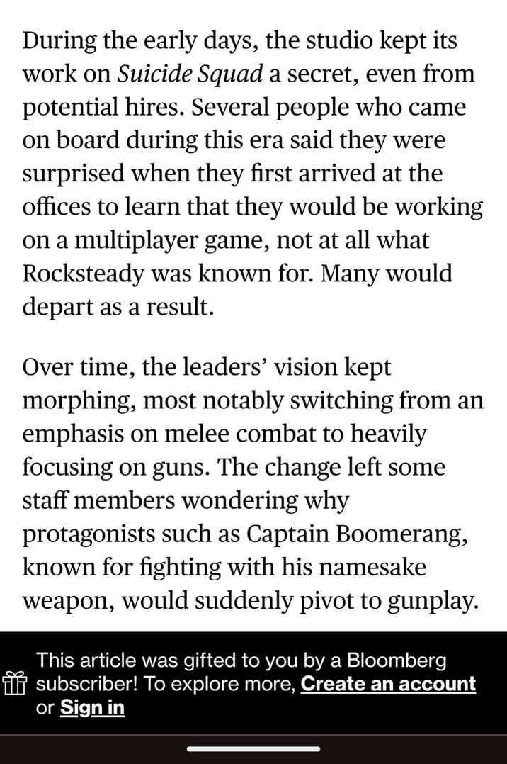 During the early days, the studio kept its work on Suicide Squad a secret, even from potential hires. Several people who came on board during this era said they were surprised when they first arrived at the offices to learn that they would be working on a multiplayer game, not at all what Rocksteady was known for. Many would depart as a result. Over time, the leaders' vision kept morphing, most notably switching from an emphasis on melee combat to heavily focusing on guns. The change left some staff members wondering why protagonists such as Captain Boomerang, known for fighting with his namesake weapon, would suddenly pivot to gunplay. This article was gifted to you by a Bloomberg * subscriber! To explore more, Create an account or Sign in