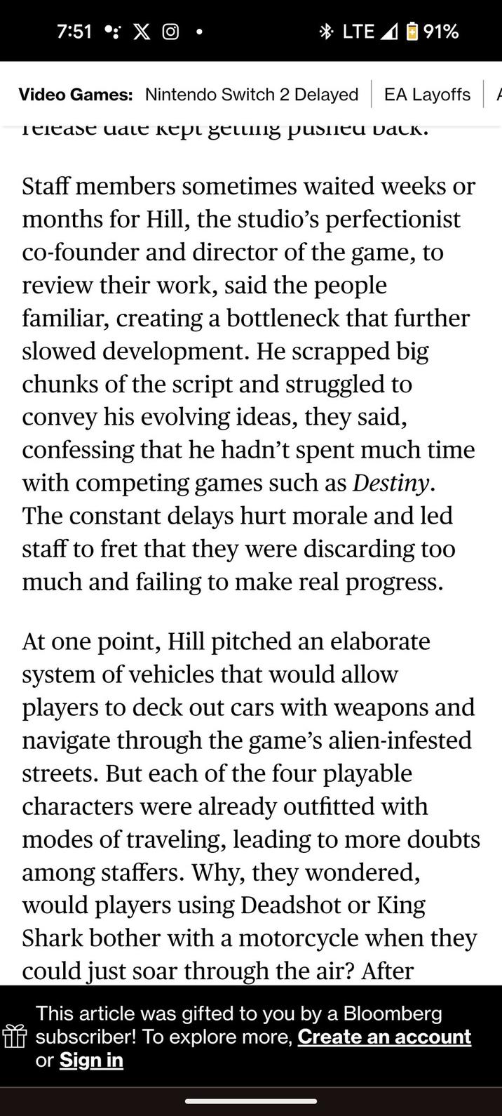 7:51 : XO LTE 91% Video Games: Nintendo Switch 2 Delayed EA Layoffs Release date kept getting pushed back. Staff members sometimes waited weeks or months for Hill, the studio's perfectionist co-founder and director of the game, to review their work, said the people familiar, creating a bottleneck that further slowed development. He scrapped big chunks of the script and struggled to convey his evolving ideas, they said, confessing that he hadn't spent much time with competing games such as Destiny. The constant delays hurt morale and led staff to fret that they were discarding too much and failing to make real progress. At one point, Hill pitched an elaborate system of vehicles that would allow players to deck out cars with weapons and navigate through the game's alien-infested streets. But each of the four playable characters were already outfitted with modes of traveling, leading to more doubts among staffers. Why, they wondered, would players using Deadshot or King Shark bother with a motorcycle when they could just soar through the air? After This article was gifted to you by a Bloomberg subscriber! To explore more, Create an account or Sign in A