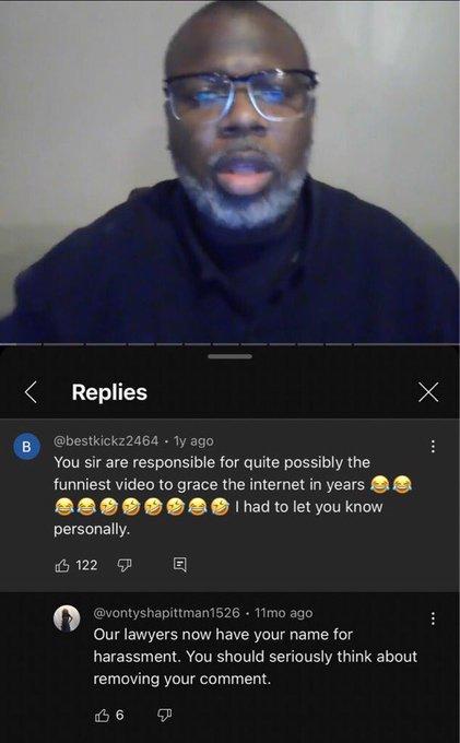< Replies B @bestkickz2464 1y ago You sir are responsible for quite possibly the funniest video to grace the internet in years personally. 122 I had to let you know Х @vontyshapittman1526. 11mo ago Our lawyers now have your name for harassment. You should seriously think about removing your comment. 16