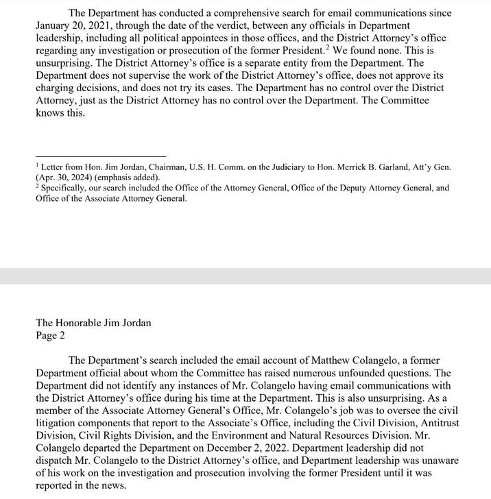 The Department has conducted a comprehensive search for email communications since January 20, 2021, through the date of the verdict, between any officials in Department leadership, including all political appointees in those offices, and the District Attorney's office regarding any investigation or prosecution of the former President.² We found none. This is unsurprising. The District Attorney's office is a separate entity from the Department. The Department does not supervise the work of the District Attorney's office, does not approve its charging decisions, and does not try its cases. The Department has no control over the District Attorney, just as the District Attorney has no control over the Department. The Committee knows this. 'Letter from Hon. Jim Jordan, Chairman, U.S. H. Comm. on the Judiciary to Hon. Merrick B. Garland, Att'y Gen. (Apr. 30, 2024) (emphasis added). 2 Specifically, our search included the Office of the Attorney General, Office of the Deputy Attorney General, and Office of the Associate Attorney General. The Honorable Jim Jordan Page 2 The Department's search included the email account of Matthew Colangelo, a former Department official about whom the Committee has raised numerous unfounded questions. The Department did not identify any instances of Mr. Colangelo having email communications with the District Attorney's office during his time at the Department. This is also unsurprising. As a member of the Associate Attorney General's Office, Mr. Colangelo's job was to oversee the civil litigation components that report to the Associate's Office, including the Civil Division, Antitrust Division, Civil Rights Division, and the Environment and Natural Resources Division. Mr. Colangelo departed the Department on December 2, 2022. Department leadership did not dispatch Mr. Colangelo to the District Attorney's office, and Department leadership was unaware of his work on the investigation and prosecution involving the former President until it was reported in the news.