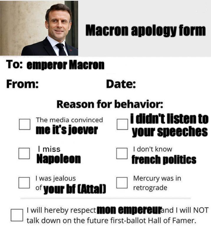 Macron apology form To: emperor Macron From: Date: Reason for behavior: The media convinced i didn't listen to me it's joever I miss Napoleon I was jealous of your bf (Attal) your speeches I don't know french politics Mercury was in retrograde I will hereby respect mon empereurand I will NOT talk down on the future first-ballot Hall of Famer.
