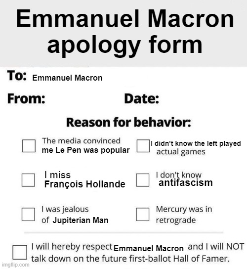 Emmanuel Macron apology form To: Emmanuel Macron From: Date: Reason for behavior: The media convinced imgflip.com I miss me Le Pen was popular didn't know the left played actual games I don't know antifascism Mercury was in retrograde François Hollande I was jealous of Jupiterian Man I will hereby respect Emmanuel Macron and I will NOT talk down on the future first-ballot Hall of Famer.