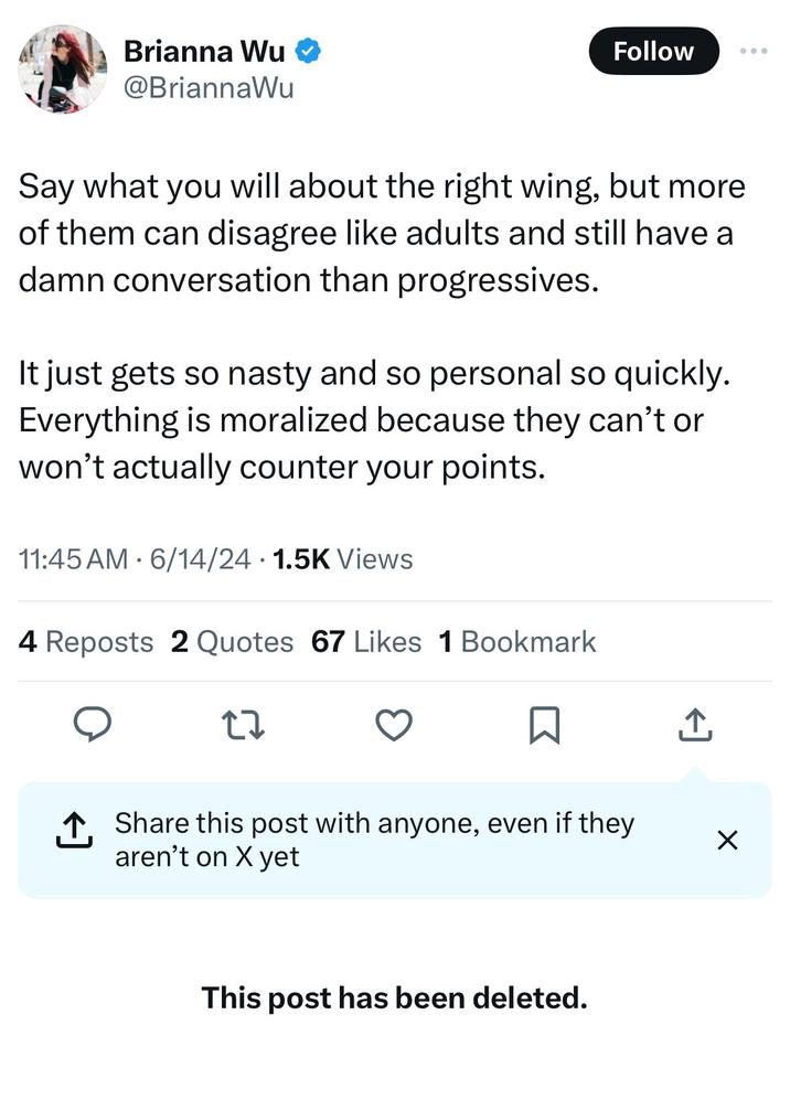 Brianna Wu ❤ @BriannaWu Follow ... Say what you will about the right wing, but more of them can disagree like adults and still have a damn conversation than progressives. It just gets so nasty and so personal so quickly. Everything is moralized because they can't or won't actually counter your points. • 11:45 AM 6/14/24 1.5K Views 4 Reposts 2 Quotes 67 Likes 1 Bookmark 27 ↑ Share this post with anyone, even if they aren't on X yet I ☑ This post has been deleted.