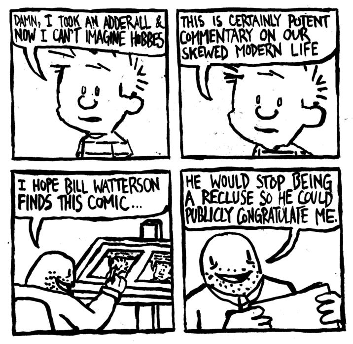 DAMN, I TOOK AN ADDERALL & NOW I CAN'T IMAGINE HOBBES THIS IS CERTAINLY POTENT COMMENTARY ON OUR SKEWED MODERN LIFE 1:01 .... I HOPE BILL WATTERSON FINDS THIS COMIC... HE WOULD STOP BEING A RECLUSE SO HE COULD PUBLICLY CONGRATULATE ME.
