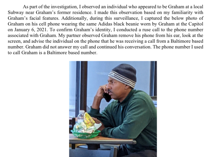 As part of the investigation, I observed an individual who appeared to be Graham at a local Subway near Graham's former residence. I made this observation based on my familiarity with Graham's facial features. Additionally, during this surveillance, I captured the below photo of Graham on his cell phone wearing the same Adidas black beanie worn by Graham at the Capitol on January 6, 2021. To confirm Graham's identity, I conducted a ruse call to the phone number associated with Graham. My partner observed Graham remove his phone from his ear, look at the screen, and advise the individual on the phone that he was receiving a call from a Baltimore based number. Graham did not answer my call and continued his conversation. The phone number I used to call Graham is a Baltimore based number.