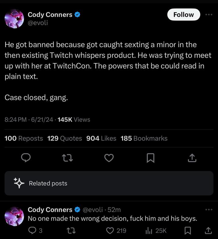 Cody Conners ❤ @evoli Follow He got banned because got caught sexting a minor in the then existing Twitch whispers product. He was trying to meet up with her at TwitchCon. The powers that be could read in plain text. Case closed, gang. 8:24 PM - 6/21/24 145K Views 100 Reposts 129 Quotes 904 Likes 185 Bookmarks Related posts ↑ Cody Conners @evoli 52m • No one made the wrong decision, f--- him and his boys. 3 219 ili 25K