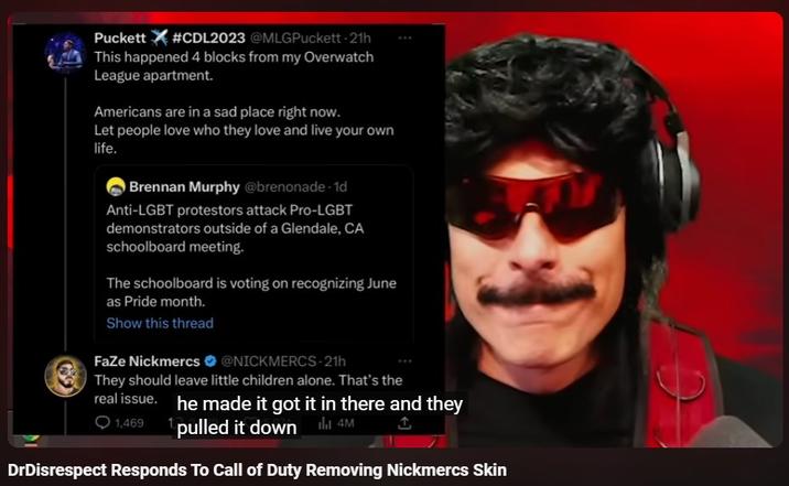 Puckett #CDL2023 @MLGPuckett-21h This happened 4 blocks from my Overwatch League apartment. Americans are in a sad place right now. Let people love who they love and live your own life. Brennan Murphy @brenonade-1d Anti-LGBT protestors attack Pro-LGBT demonstrators outside of a Glendale, CA schoolboard meeting. The schoolboard is voting on recognizing June as Pride month. Show this thread FaZe Nickmercs @NICKMERCS-21h They should leave little children alone. That's the real issue. he made it got it in there and they 1,469 pulled it down 4M ↑ DrDisrespect Responds To Call of Duty Removing Nickmercs Skin