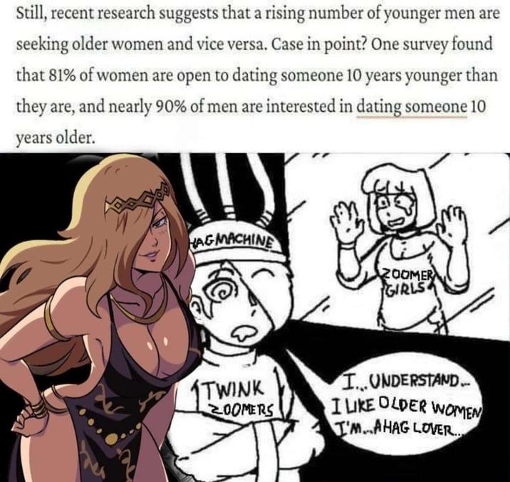 Still, recent research suggests that a rising number of younger men are seeking older women and vice versa. Case in point? One survey found that 81% of women are open to dating someone 10 years younger than they are, and nearly 90% of men are interested in dating someone 10 years older. HAG MACHINE 200MER GIRLS TWINK ZOOMERS I...UNDERSTAND.. I LIKE OLDER WOMEN I'M..AHAG LOVER...