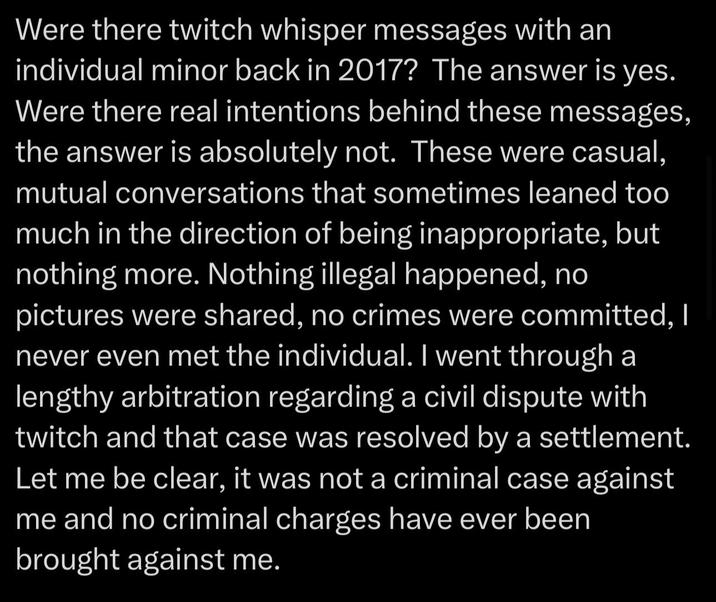 Were there twitch whisper messages with an individual minor back in 2017? The answer is yes. Were there real intentions behind these messages, the answer is absolutely not. These were casual, mutual conversations that sometimes leaned too much in the direction of being inappropriate, but nothing more. Nothing illegal happened, no pictures were shared, no crimes were committed, I never even met the individual. I went through a lengthy arbitration regarding a civil dispute with twitch and that case was resolved by a settlement. Let me be clear, it was not a criminal case against me and no criminal charges have ever been brought against me.