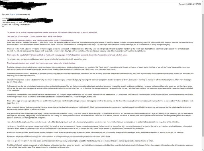 messages To: Sent with Proton Mail secure email. Forwarded Messages From: Inson Date: On Tuesday, 25 June 2024 at 13:26 Subject: The Truth Reg: Dr Disrespect To: I'm sending this to multiple known sources in the gaming news arena. I hope this is taken in the spirit in which it is intended. I will keep this inbox open for 12 hours from now then it will be gone forever. Here's what actually happened but what cannot be said publicly by the Dr Disrespect camp. Tue, Jun 25, 2024 at 7:07 AM There were whispers between Guy and a 17 year old on Twitch, the age was not known at the time. These were messages in relation to how to scale new channels using tried and testing methods. Behind the scenes, this was a service that was offered by members of the Dr Disrespect team under a different brand name. The brand name used could be interpreted many ways. The transcripts were part of the court proceedings and as outlined show no wrong doing nor illegality. The issue on the Twitch side was how some of the messages, and brand name used, could be interpreted differently and was interpreted differently by certain members of the Twitch team that had taken a dislike to Dr Disrespect due to the bathroom incident. The internal feeling was that it would "only be a matter of time" before they "got him" on something. This one however was way wide of the mark and wasn't what they thought it was. This became the result of a LOT of back and forth at Twitch, with various people in the "let's get him" camp and others in the "we can't move forward with this" camp. His whispers were being monitored because a core group of influential people within twitch wanted him gone. The whispers in question were actually from many, many, many weeks prior to his last stream. The initial explanation provided to him during the termination communication was "inappropriate behaviour not befitting of the Twitch brand" - he's right in what he said at the time of his go live on YouTube of "we still don't know" because for a long time Twitch could not commit to an explanation over and above the "inappropriate behaviour not befitting of the Twitch brand" until the matter went to court. The matter went to court and it was found in discovery that not only did a group of Twitch employees conspire to "get him" but they also broke data protention internal policy and CCPA regulations by disclosing to a third party who he also had a contract with what they perceived to have happened. Internally, the argument on their side became "why else would he be messaging someone that young" implying only a sinister perspective. For the avoidance of doubt, there was no "sexting" as implied by a former twitch employee. There were messages but not of that nature. Dr Disrespect was the one who initiated legal proceedings and settled because of the fact that once something like this is said about someone, it cannot be unsaid - and there would always be some, perhaps not fans, who would say well there's no smoke without fire. We have seen many people accused of things that turned out not to be true in the past, but by that time the damage was done. He agreed to the "no party admits any wrongdoing" join statement purely because he understandably - wanted all of this kept quiet. The fact that a former twitch staff member has now made this tweet has changed things considerably - it's "out there" now and can't be walked back. Dr Disrespect is furious that he cannot respond to this properly because his lawyers are telling him that it'll make the agreement invalid and he may be forced to pay back the settlement that he won - I'll say that again, that he won. There will be legal avenues explored on this one and it will likely ultimately manifest itself in a huge damages claim against twitch for this coming out. It's clear in the industry that they were absolutely raging when he re-appeared on Youtube and came back bigger than ever. When he publicly backed Nickmercs recently, the same group of current and ex-twitch employees tried to identify if their compromise separation agreements from twitch would be nullified if they spoke out and only one had the guts to try after testing the waters numerous times before to sell concert tickets. This person would have largely been fine legally if he had not mentioned the word "sexting" - because it was all about damaging Dr Disrespect's reputation. But because they used that word - expect legal proceedings to get under way quickly, because the transcripts will absolutely, categorically show that there was no "sexting" but merely communications with someone who turned out to be a minor, that was not known at the time, that certain people within Twitch who had an agenda against Dr Disrespect pounced and made it fit their agenda with zero proof. I am a former twitch employee, I now work elsewhere, I will not be identifying myself and I will not answer any questions about who I am- however I will answer some questions in relation to this case as I was very close to this at the time. He deserves the right to have some transparency but he's tied legally in what he can say until the new proceedings progress. He has the right to some of the story being out there even if he cant be the one to say it so I am sending this as an independent party who is fully aware of the facts and feel very uncomfortable with what I've seen thrown at him in the past few days based on the agenda of a small group of people who did not like him. You should also ask yourself, why are some of these people no longer at twitch? Because they broke policy and in some cases the law by breaching data protection regulations. Many people were dealt with as a result of this and lost their jobs. You have a duty to balance the reporting of this until such times as court proceedings provide the clarity you should have waited for but didn't. He's been good to you all, he's not what is said and he deserves better. Especially considering he agreed for their behaviour not to be made public as he wanted to protect the income streams of others. The Midnight Society piece is an example of a lot of people getting cold feet, they asked him about it - and he told them messages existed but they weren't in that nature reported, but couldn't share them as part of the settlement and the decision was made to put out that statement in haste. That was an impulsive move that they'll regret later.