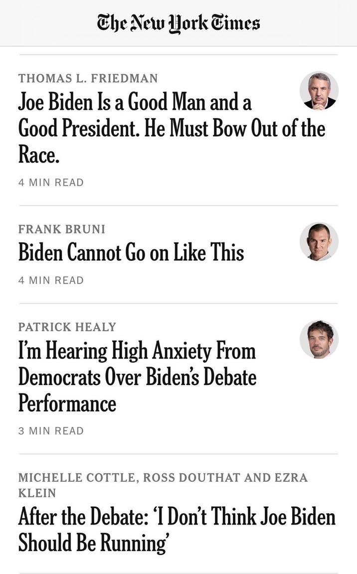 The New York Times THOMAS L. FRIEDMAN Joe Biden Is a Good Man and a Good President. He Must Bow Out of the Race. 4 MIN READ FRANK BRUNI Biden Cannot Go on Like This 4 MIN READ PATRICK HEALY I'm Hearing High Anxiety From Democrats Over Biden's Debate Performance 3 MIN READ MICHELLE COTTLE, ROSS DOUTHAT AND EZRA KLEIN After the Debate: 'I Don't Think Joe Biden Should Be Running'