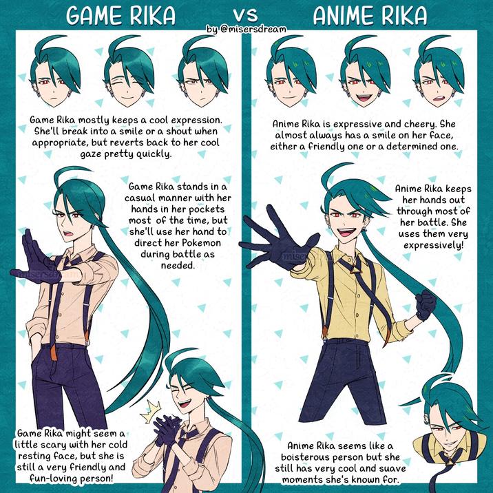 GAME RIKA VS by@misersdream ANIME RIKA Game Rika mostly keeps a cool expression. She'll break into a smile or a shout when appropriate, but reverts back to her cool gaze pretty quickly. Anime Rika is expressive and cheery. She almost always has a smile on her face, either a friendly one or a determined one. itserselam Game Rika stands in a casual manner with her hands in her pockets most of the time, but she'll use her hand to direct her Pokemon during battle as needed. mise Anime Rika keeps her hands out through most of her battle. She uses them very expressively! Game Rika might seem a little scary with her cold resting face, but she is still a very friendly and fun-loving person! Anime Rika seems like a boisterous person but she still has very cool and suave moments she's known for.