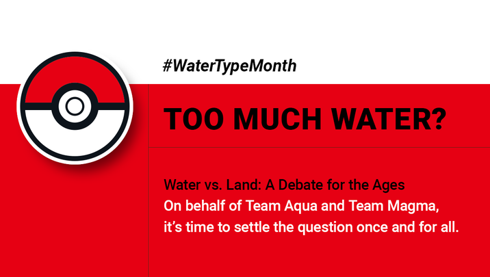 #WaterTypeMonth TOO MUCH WATER? Water vs. Land: A Debate for the Ages On behalf of Team Aqua and Team Magma, it's time to settle the question once and for all.