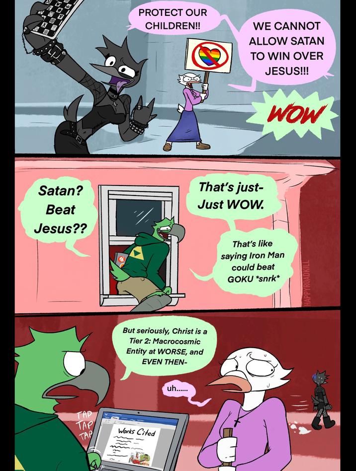 PROTECT OUR CHILDREN!! WE CANNOT ALLOW SATAN TO WIN OVER JESUS!!! Satan? Beat Jesus?? That's just- Just WOW. TAP But seriously, Christ is a Tier 2: Macrocosmic Entity at WORSE, and EVEN THEN- TAP TAP Works Cited uh...... That's like saying Iron Man could beat GOKU *snrk* WOW HAPPYROADKILL