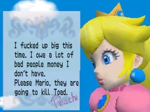 sogee I f----- up big this time. I owe a lot of bad people money I don't have. Please Mario, they are going to kill Toad. Peach