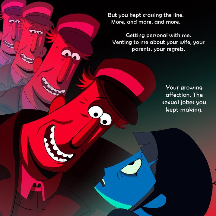 દુ But you kept crossing the line. More, and more, and more. Getting personal with me. Venting to me about your wife, your parents, your regrets. Your growing affection. The sexual jokes you kept making.