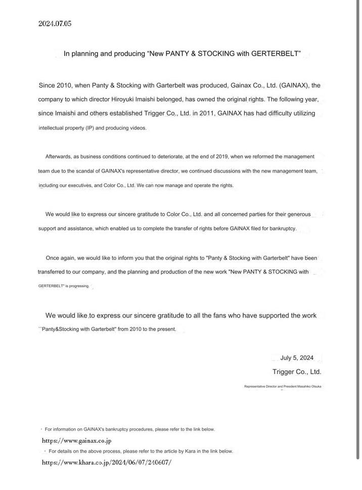 2024.07.05 In planning and producing "New PANTY & STOCKING with GERTERBELT" Since 2010, when Panty & Stocking with Garterbelt was produced, Gainax Co., Ltd. (GAINAX), the company to which director Hiroyuki Imaishi belonged, has owned the original rights. The following year, since Imaishi and others established Trigger Co., Ltd. in 2011, GAINAX has had difficulty utilizing intellectual property (IP) and producing videos. Afterwards, as business conditions continued to deteriorate, at the end of 2019, when we reformed the management team due to the scandal of GAINAX's representative director, we continued discussions with the new management team, including our executives, and Color Co., Ltd. We can now manage and operate the rights. We would like to express our sincere gratitude to Color Co., Ltd. and all concerned parties for their generous support and assistance, which enabled us to complete the transfer of rights before GAINAX filed for bankruptcy. Once again, we would like to inform you that the original rights to "Panty & Stocking with Garterbelt" have been transferred to our company, and the planning and production of the new work "New PANTY & STOCKING with GERTERBELT" is progressing." We would like to express our sincere gratitude to all the fans who have supported the work "Panty&Stocking with Garterbelt" from 2010 to the present. For information on GAINAX's bankruptcy procedures, please refer to the link below. https://www.gainax.co.jp For details on the above process, please refer to the article by Kara in the link below. https://www.khara.co.jp/2021/06/07/210607/ July 5, 2024 Trigger Co., Ltd. Representative Director and President Masahiko Otsuka