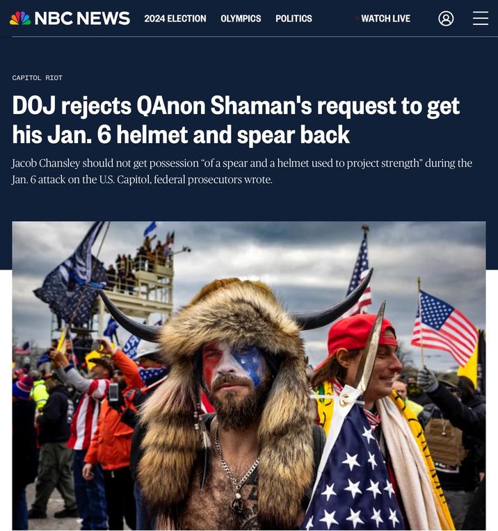 NBC NEWS 2024 ELECTION OLYMPICS POLITICS WATCH LIVE = ||| CAPITOL RIOT DOJ rejects QAnon Shaman's request to get his Jan. 6 helmet and spear back Jacob Chansley should not get possession “of a spear and a helmet used to project strength" during the Jan. 6 attack on the U.S. Capitol, federal prosecutors wrote. 5