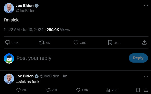 Joe Biden @JoeBiden I'm sick 12:22 AM - Jul 18, 2024 - 250.6K Views 2.2K tz 4K Post your reply Joe Biden ...sick as f--- @JoeBiden. 1m 216 291 3 7.6K ☐ 408 ↑ 1.8K lil 26K Reply
