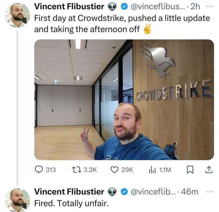 Vincent Flibustier @vinceflibus.... 2h First day at Crowdstrike, pushed a little update and taking the afternoon off CROWDSTRIKE 313 13.2K 29K 1.1M ☐ 1 Vincent Flibustier @vinceflib... 46m Fired. Totally unfair.