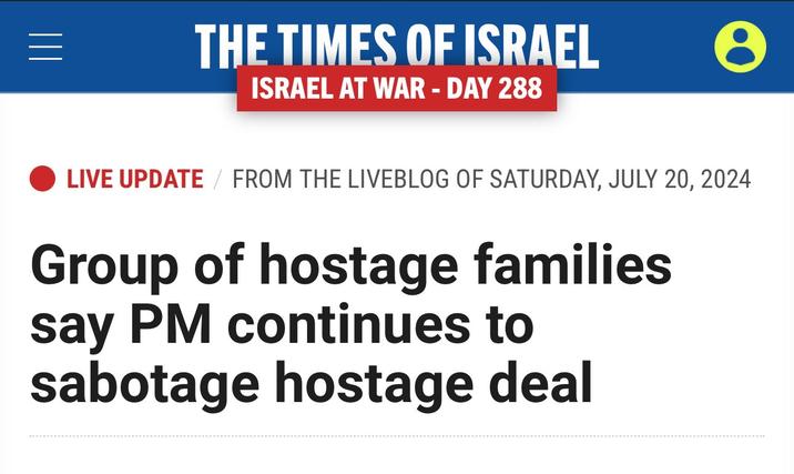 THE TIMES OF ISRAEL ISRAEL AT WAR - DAY 288 e LIVE UPDATE / FROM THE LIVEBLOG OF SATURDAY, JULY 20, 2024 Group of hostage families say PM continues to sabotage hostage deal