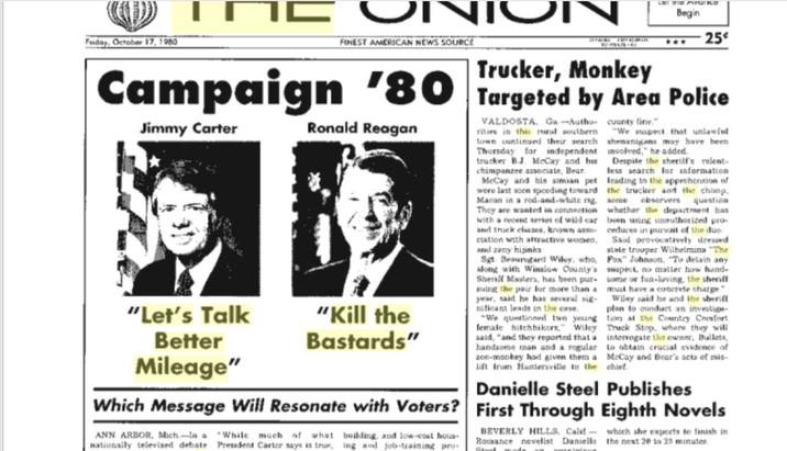 Friday, October 17, 1980 IN་་ FINEST AMERICAN NEWS SOURCE IN Trucker, Monkey LET THE PAVG Ice Begin 444 25 Campaign '80 Targeted by Area Police Jimmy Carter Ronald Reagan "Let's Talk Better "Kill the Bastards" Mileage" county line." "We suspect that unlawful shenanigans may have been involved," he added. VALDOSTA. G-Autho rities in this rural southern town continued their search Thursday for independent trucker B.J. McCay and his Despite the sheriff's relent- chimpanzee associate, Bear less search h for information McCay and his simian pet leading to the apprehension of were last scen speeding toward the trucker and the chiang, Macon in a rod-and-white rig some observers question They are wanted in connection whether the department has with a recent series of wild car been using unauthorized pro- and truck chases, known assocedures in pursuit of the d elation with af and zeny of the du duo provocatively dressed Wilhelmina "The state trouper Wilhelmina Said with attractive women, Sgt. Beaursgard Wiley, who, along with Winslow County's Sherill Masters, has been pur- suing the pair for more than a year, said he has several sig nificant leads in the case. questioned two two young female hitchhikers," Wiley said, "and they reported that a handsome man and a regular zoo-monkey had given them a lift from Huntersville to the Fox" Johnson. To detain any suspect, no matter how hand- some or fun-loving, the sheriff must have a concrete charge." Wet an Wiley said he and the sheriff plan to conduct an investige- tion at the Country Comfort Truck Stop, where they will interrogate the owner, Bullets, to obtain crucial evidence of McCay and Bear's acts of mis- chief Danielle Steel Publishes Which Message Will Resonate with Voters? First Through Eighth Novels ANN ARBOR, Mich-la a While much of what nationally televised debate President Carter says is true, building, and low-cost hous- ing and job-training pro- BEVERLY HILLS, Calif- which she expects to finish in Roraance novelist Danielle the next 20 to 25 minutes.