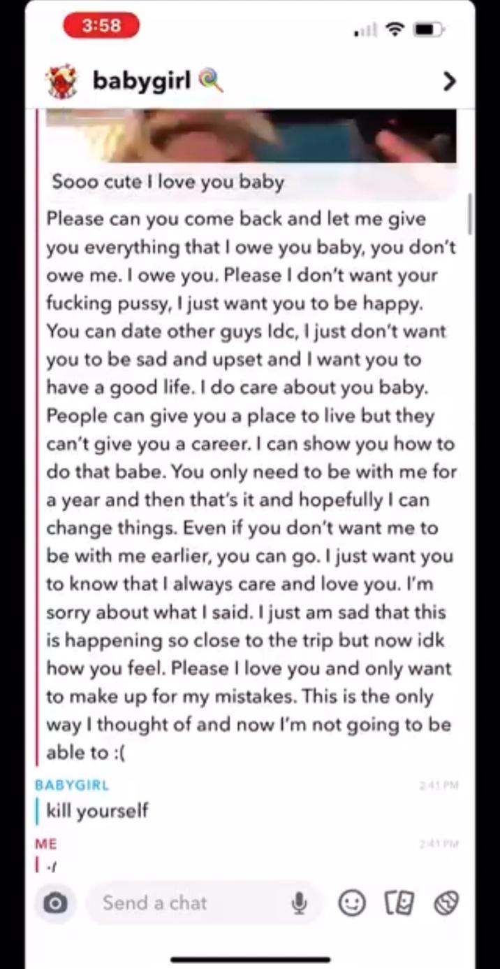 3:58 babygirl Sooo cute I love you baby Please can you come back and let me give you everything that I owe you baby, you don't owe me. I owe you. Please I don't want your f------ p----, I just want you to be happy. You can date other guys Idc, I just don't want you to be sad and upset and I want you to have a good life. I do care about you baby. People can give you a place to live but they can't give you a career. I can show you how to do that babe. You only need to be with me for a year and then that's it and hopefully I can change things. Even if you don't want me to be with me earlier, you can go. I just want you to know that I always care and love you. I'm sorry about what I said. I just am sad that this is happening so close to the trip but now idk how you feel. Please I love you and only want to make up for my mistakes. This is the only way I thought of and now I'm not going to be able to :( BABYGIRL | kill yourself ME 241 PM 2:41PM Ο Send a chat 回