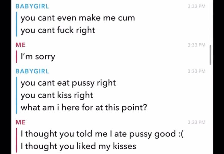 BABYGIRL you cant even make me c-- you cant f--- right ME | I'm sorry BABYGIRL you cant eat p---- right you cant kiss right what am i here for at this point? ME I thought you told me I ate p---- good :( I thought you liked my kisses 3:33 PM 3:33 PM 3:33 PM 3:33 PM
