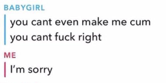 BABYGIRL you cant even make me c-- you cant f--- right ME I'm sorry