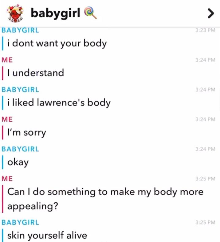 babygirl BABYGIRL i dont want your body ME | I understand BABYGIRL i liked lawrence's body 3:23 PM 3:24 PM 3:24 PM ME | I'm sorry BABYGIRL 3:24 PM 3:24 PM | okay ME 3:25 PM Can I do something to make my body more. appealing? BABYGIRL skin yourself alive 3:25 PM