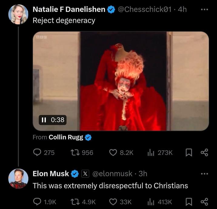 Natalie F Danelishen Reject degeneracy II 0:38 From Collin Rugg @Chesschick01 • 4h . 275 1956 8.2K Ilil 273K Elon Musk X @elonmusk • 3h This was extremely disrespectful to Christians 1.9K 4.9K 33K ill 413K 8