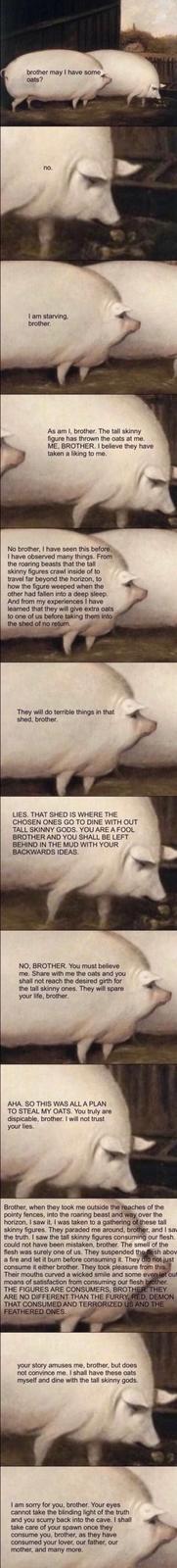 brother may I have some oats? no. I am starving, brother. As am I, brother. The tall skinny figure has thrown the oats at me. ME, BROTHER. I believe they have taken a liking to me. No brother, I have seen this before. I have observed many things. From the roaring beasts that the tall skinny figures crawl inside of to travel far beyond the horizon, to how the figure weeped when the other had fallen into a deep sleep. And from my experiences I have learned that they will give extra oats to one of us before taking them into the shed of no return. They will do terrible things in that shed, brother. LIES. THAT SHED IS WHERE THE CHOSEN ONES GO TO DINE WITH OUT TALL SKINNY GODS. YOU ARE A FOOL BROTHER AND YOU SHALL BE LEFT BEHIND IN THE MUD WITH YOUR BACKWARDS IDEAS. NO, BROTHER. You must believe me. Share with me the oats and you shall not reach the desired girth for the tall skinny ones. They will spare your life, brother. AHA. SO THIS WAS ALL A PLAN TO STEAL MY OATS. You truly are dispicable, brother. I will not trust your lies. Brother, when they took me outside the reaches of the pointy fences, into the roaring beast and way over the horizon, I saw it. I was taken to a gathering of these tall skinny figures. They paraded me around, brother, and I sav the truth. I saw the tall skinny figures consuming our flesh. could not have been mistaken, brother. The smell of the flesh was surely one of us. They suspended the flesh abov a fire and let it burn before consuming it. They did not just consume it either brother. They took pleasure from this. Their mouths curved a wicked smile and some even let out moans of satisfaction from consuming our flesh brother. THE FIGURES ARE CONSUMERS, BROTHER. THEY ARE NO DIFFERENT THAN THE FURRY, RED, DEMON THAT CONSUMED AND TERRORIZED US AND THE FEATHERED ONES. your story amuses me, brother, but does. not convince me. I shall have these oats myself and dine with the tall skinny gods. I am sorry for you, brother. Your eyes cannot take the blinding light of the truth and you scurry back into the cave. I shall take care of your spawn once they consume you, brother, as they have consumed your lover, our father, our mother, and many more.