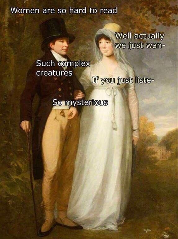 Women are so hard to read Such complex creatures Well actually we just wan- If you just liste- So mysterious