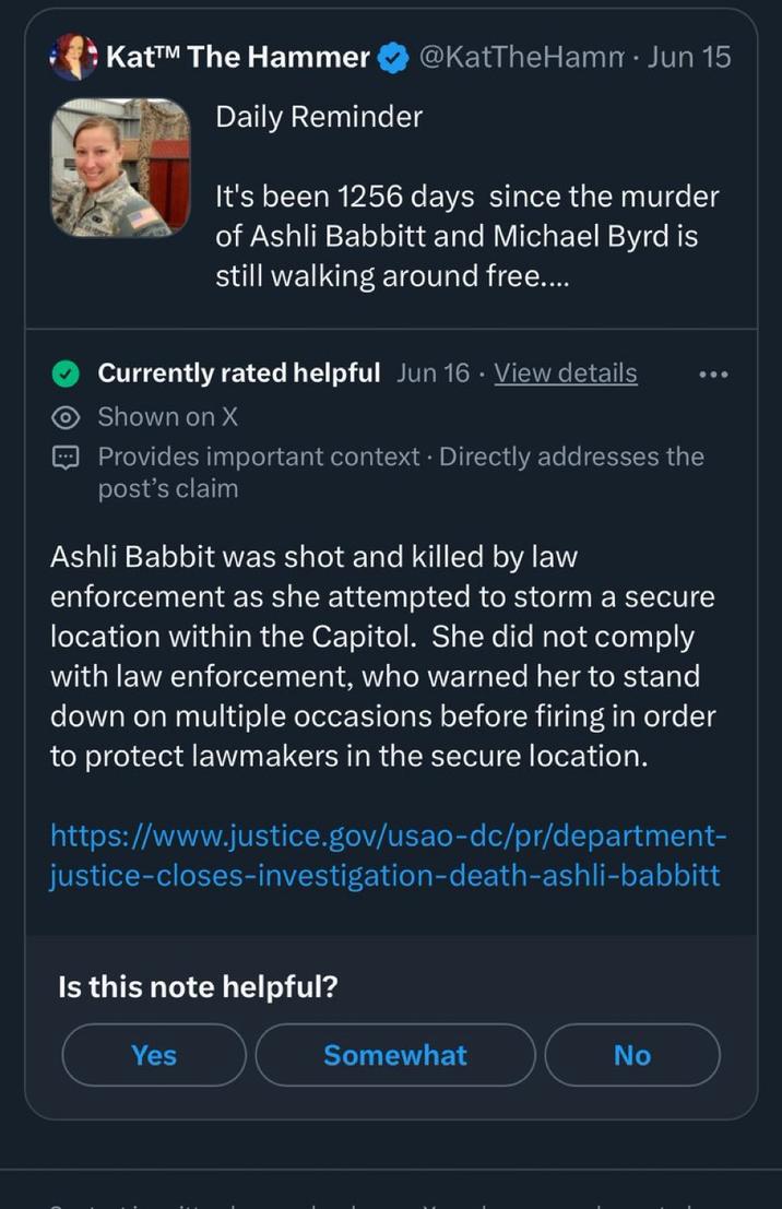 Kat™ The Hammer Daily Reminder @KatTheHamm • Jun 15 It's been 1256 days since the murder of Ashli Babbitt and Michael Byrd is still walking around free.... Currently rated helpful Jun 16. View details Shown on X Provides important context. Directly addresses the post's claim Ashli Babbit was shot and killed by law enforcement as she attempted to storm a secure location within the Capitol. She did not comply with law enforcement, who warned her to stand down on multiple occasions before firing in order to protect lawmakers in the secure location. https://www.justice.gov/usao-dc/pr/department- justice-closes-investigation-death-ashli-babbitt Is this note helpful? Yes Somewhat No