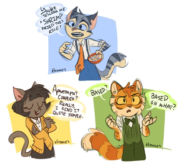 A YOU'RE TELLING ME SHRIMP FRIED THIS RICE? kfrances R APARTMENT COMPLEX? REALLY, I FIND IT QUITE SIMPLE. BASED? kfrances BASED ON WHAT? kfrances