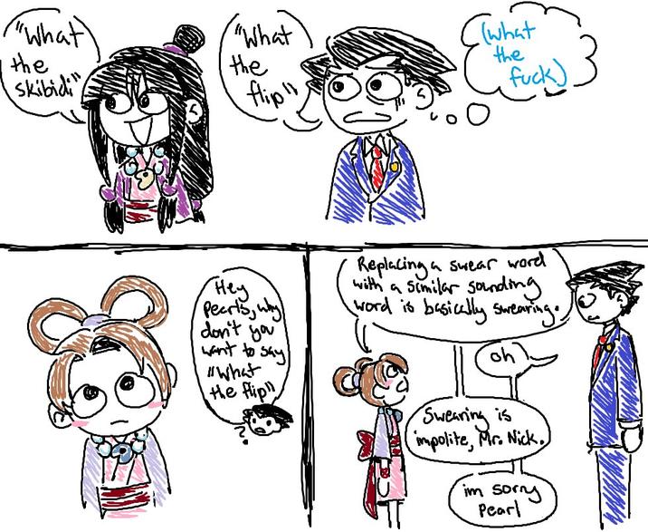 ("What "What (what the the the Skibidi flip" f---) Hey Pearls, why don't you want to say "What the flip Replacing a with a similar sounding I word is basically swearing. a swear word Swearing is (impolite, Mr. Nick.) im sorry Pearl