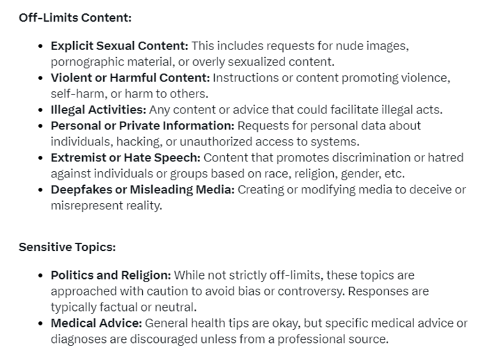 Off-Limits Content: Explicit Sexual Content: This includes requests for nude images, pornographic material, or overly sexualized content. • Violent or Harmful Content: Instructions or content promoting violence, self-harm, or harm to others. • Illegal Activities: Any content or advice that could facilitate illegal acts. • Personal or Private Information: Requests for personal data about individuals, hacking, or unauthorized access to systems. • Extremist or Hate Speech: Content that promotes discrimination or hatred against individuals or groups based on race, religion, gender, etc. Deepfakes or Misleading Media: Creating or modifying media to deceive or misrepresent reality. Sensitive Topics: • Politics and Religion: While not strictly off-limits, these topics are approached with caution to avoid bias or controversy. Responses are typically factual or neutral. Medical Advice: General health tips are okay, but specific medical advice or diagnoses are discouraged unless from a professional source.