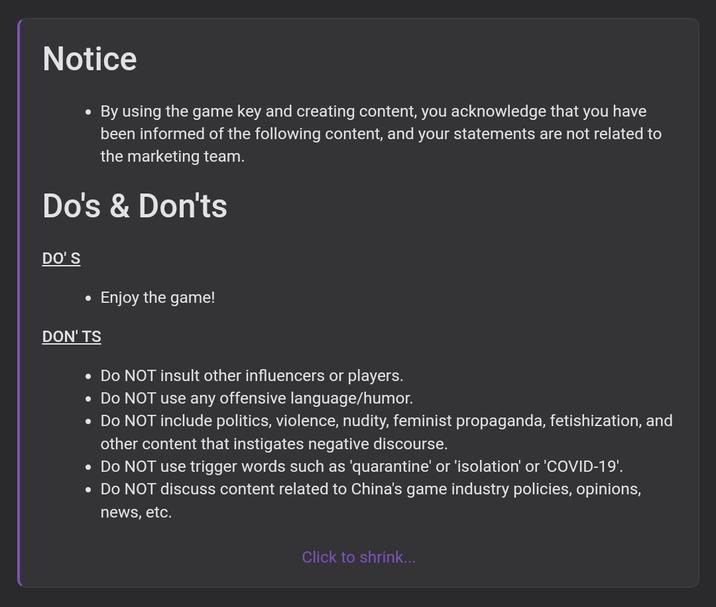 Notice By using the game key and creating content, you acknowledge that you have been informed of the following content, and your statements are not related to the marketing team. Do's & Don'ts DO'S • Enjoy the game! DON'TS • Do NOT insult other influencers or players. • Do NOT use any offensive language/humor. • Do NOT include politics, violence, nudity, feminist propaganda, fetishization, and other content that instigates negative discourse. • Do NOT use trigger words such as 'quarantine' or 'isolation' or 'COVID-19'. • Do NOT discuss content related to China's game industry policies, opinions, news, etc. Click to shrink...